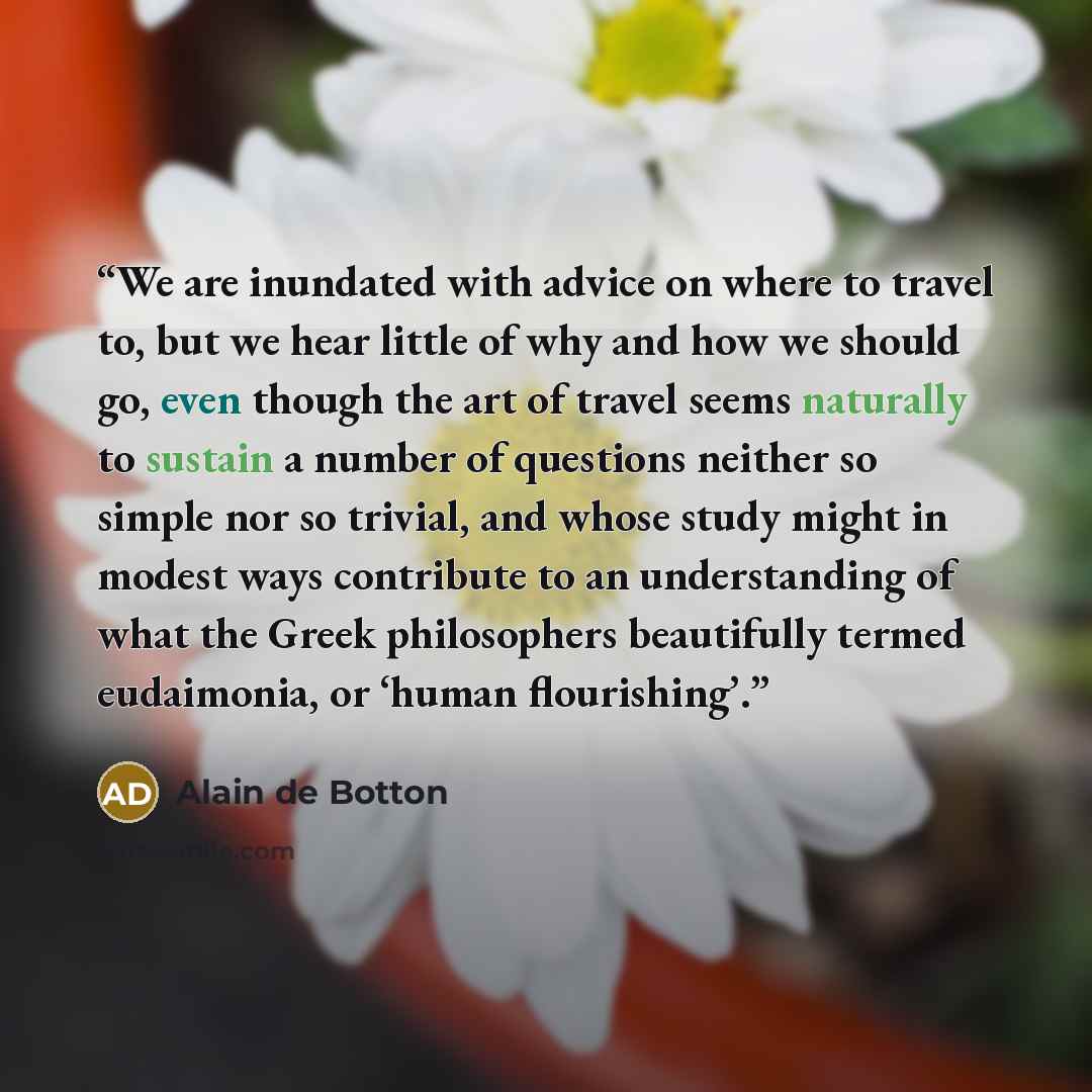 “We are inundated with advice on where to travel to, but we hear little of why and how we should go, even though the art of travel seems naturally to sustain a number of questions neither so simple nor so trivial, and whose study might in modest ways contribute to an understanding of what the Greek…” quote by Alain de Botton