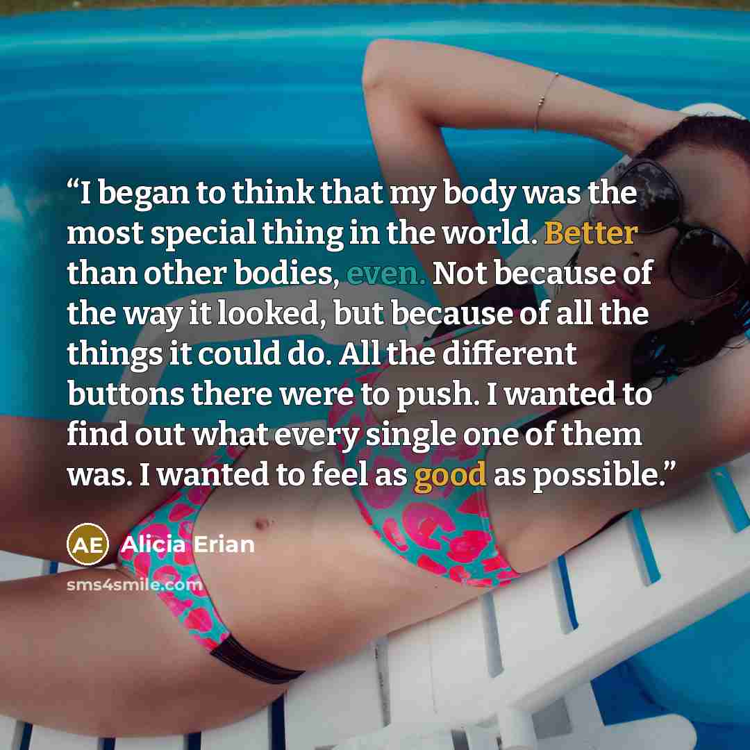 “I began to think that my body was the most special thing in the world. Better than other bodies, even. Not because of the way it looked, but because of all the things it could do. All the different buttons there were to push. I wanted to find out what every single one of them was. I wanted to feel…” quote by Alicia Erian