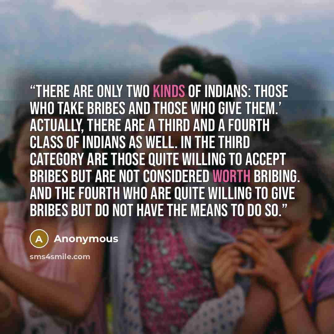 “There are only two kinds of Indians: those who take bribes and those who give them.’ Actually, there are a third and a fourth class of Indians as well. In the third category are those quite willing to accept bribes but are not considered worth bribing. And the fourth who are quite willing to give…” quote by Anonymous