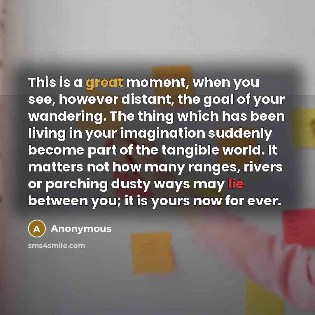 “This is a great moment, when you see, however distant, the goal of your wandering. The thing which has been living in your imagination suddenly become part of the tangible world. It matters not how many ranges, rivers or parching dusty ways may lie between you; it is yours now for ever.” quote by Anonymous
