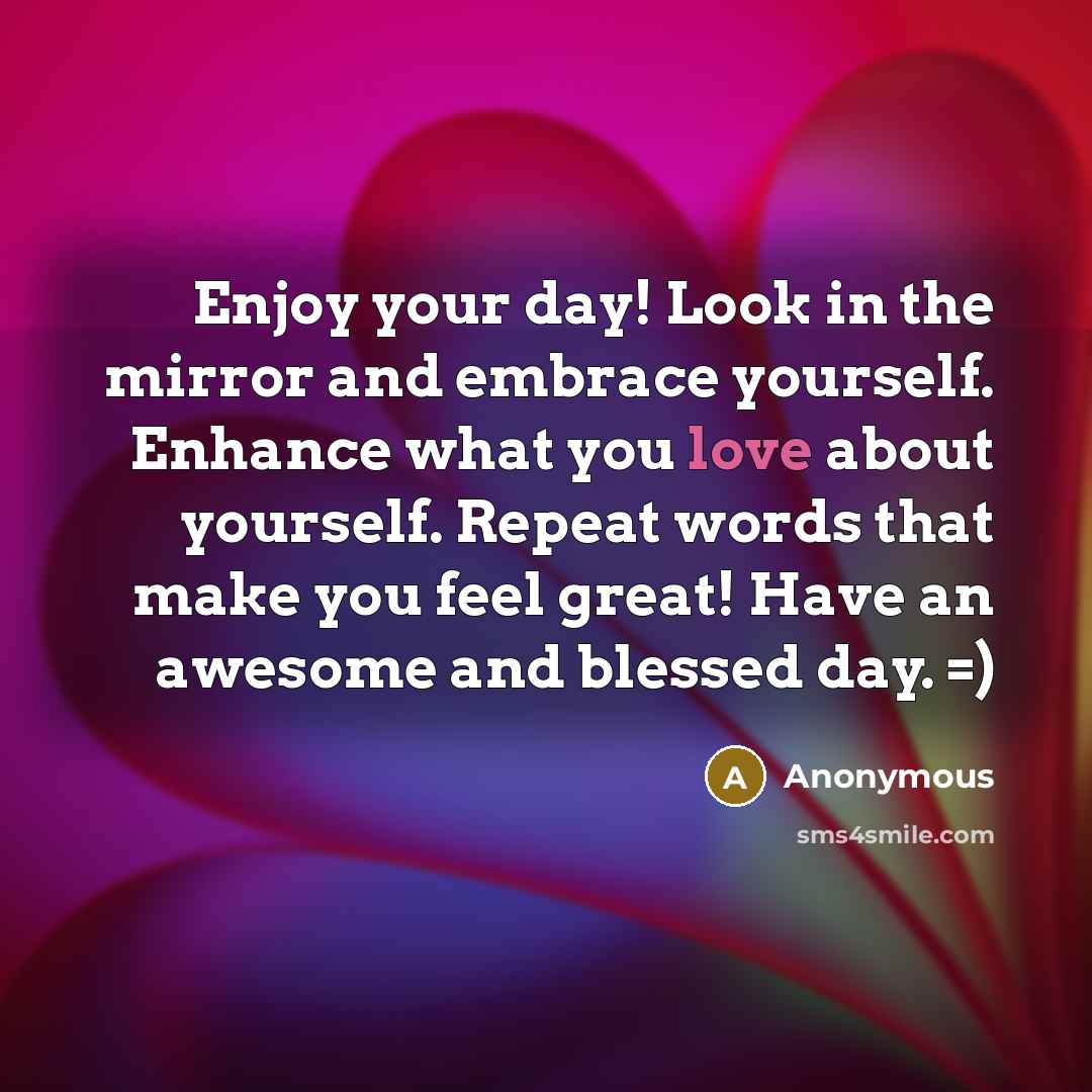 “Enjoy your day! Look in the mirror and embrace yourself. Enhance what you love about yourself. Repeat words that make you feel great! Have an awesome and blessed day. =)” quote by Anonymous