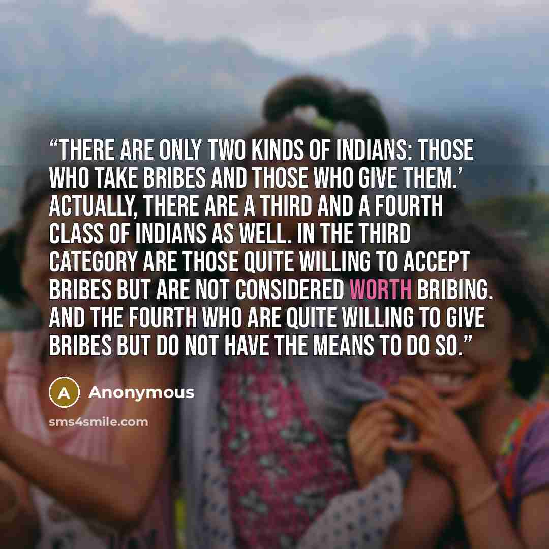 “There are only two kinds of Indians: those who take bribes and those who give them.’ Actually, there are a third and a fourth class of Indians as well. In the third category are those quite willing to accept bribes but are not considered worth bribing. And the fourth who are quite willing to give…” quote by Anonymous