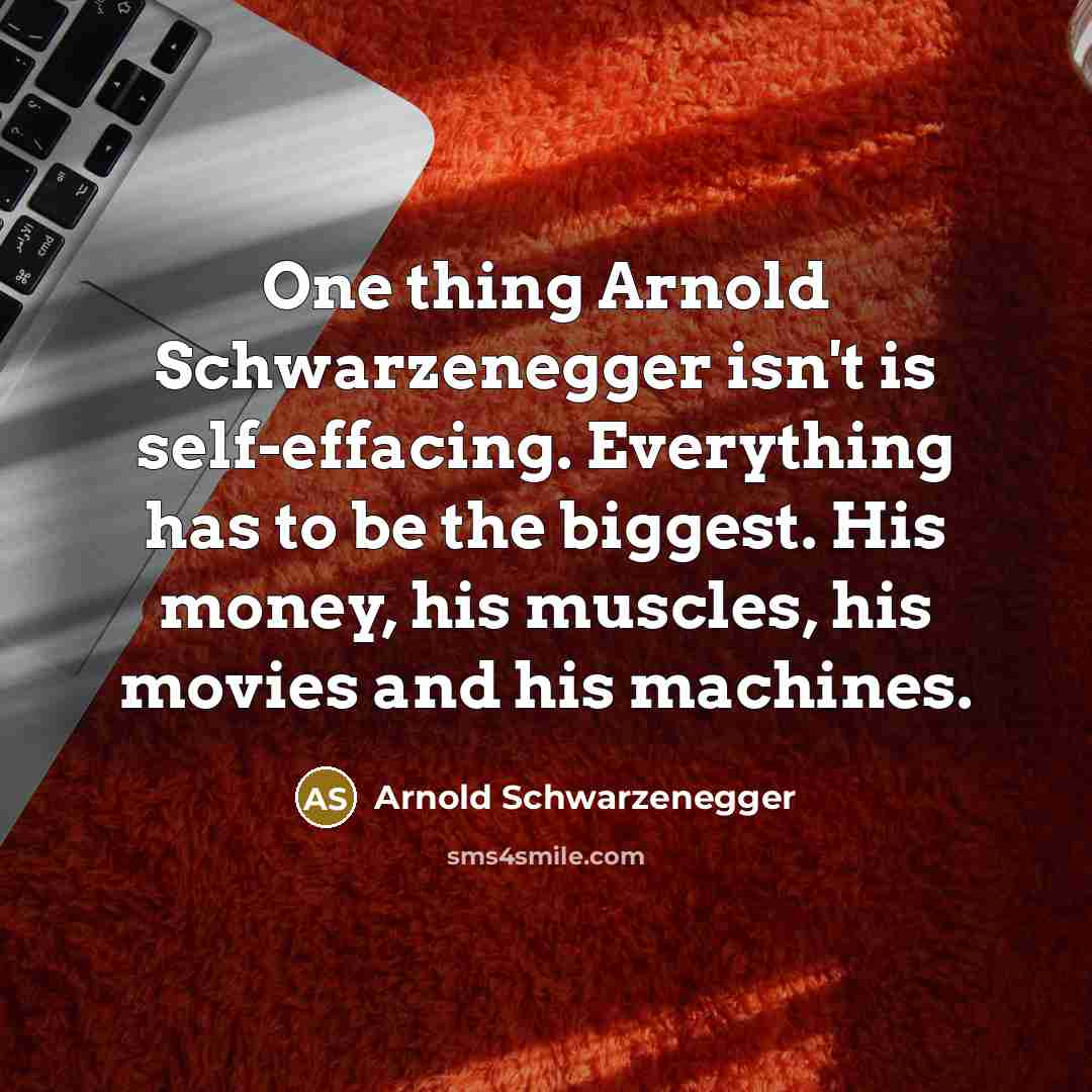 “One thing Arnold Schwarzenegger isn't is self-effacing. Everything has to be the biggest. His money, his muscles, his movies and his machines.” quote by Arnold Schwarzenegger
