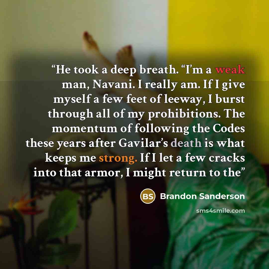 “He took a deep breath. “I’m a weak man, Navani. I really am. If I give myself a few feet of leeway, I burst through all of my prohibitions. The momentum of following the Codes these years after Gavilar’s death is what keeps me strong. If I let a few cracks into that armor, I might return to the” quote by Brandon Sanderson