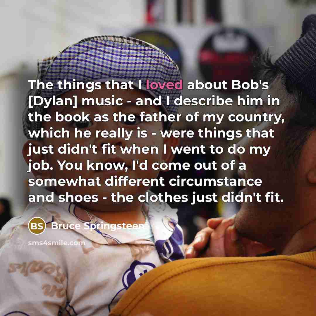 “The things that I loved about Bob's [Dylan] music -…” quote by Bruce Springsteen