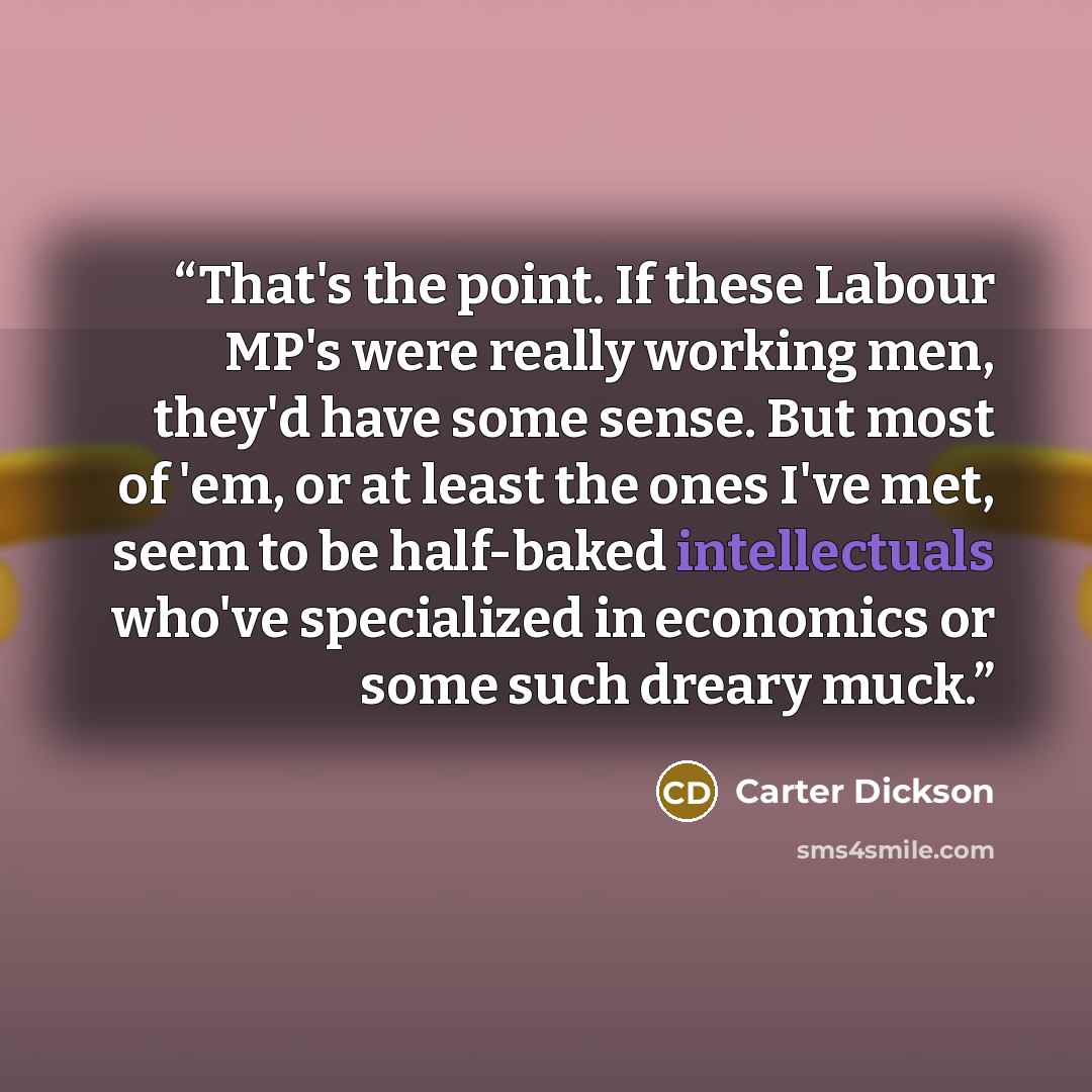 “That's the point. If these Labour MP's were really working men, they'd have some sense. But most of 'em, or at least the ones I've met, seem to be half-baked intellectuals who've specialized in economics or some such dreary muck.” quote by Carter Dickson