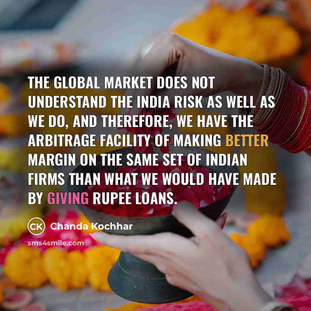 “The global market does not understand the India risk as well as we do, and therefore, we have the arbitrage facility of making better margin on the same set of Indian firms than what we would have made by giving rupee loans.” quote by Chanda Kochhar