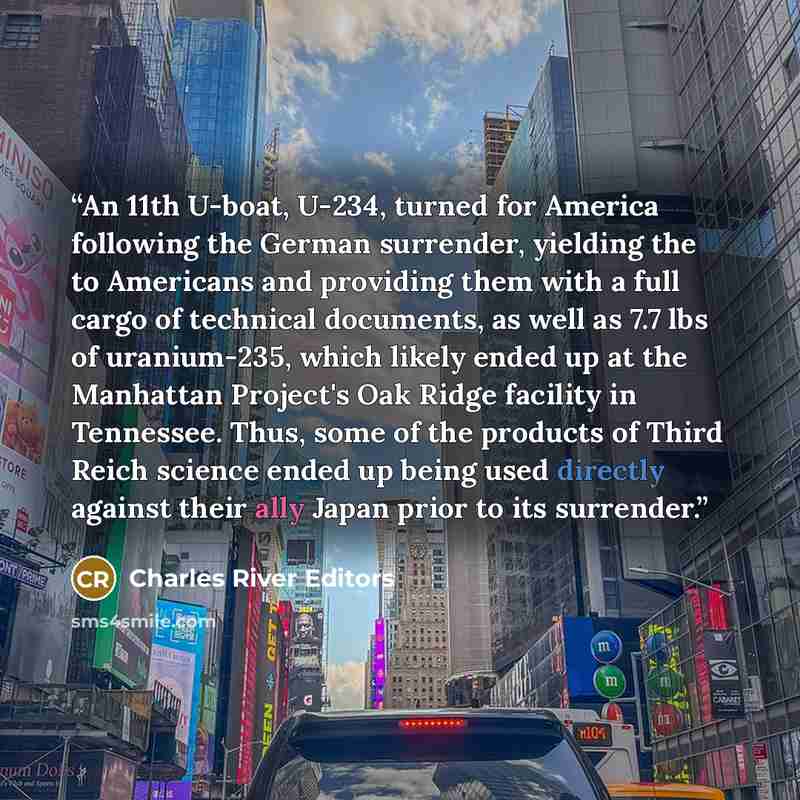 “An 11th U-boat, U-234, turned for America following the German surrender, yielding the to Americans and providing them with a full cargo of technical documents, as well as 7.7 lbs of uranium-235, which likely ended up at the Manhattan Project's Oak Ridge facility in Tennessee. Thus, some of the…” quote by Charles River Editors