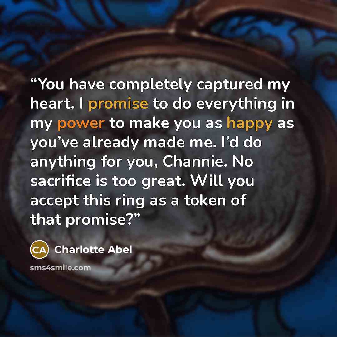 “You have completely captured my heart. I promise to do everything in my power to make you as happy as you’ve already made me. I’d do anything for you, Channie. No sacrifice is too great. Will you accept this ring as a token of that promise?” quote by Charlotte Abel