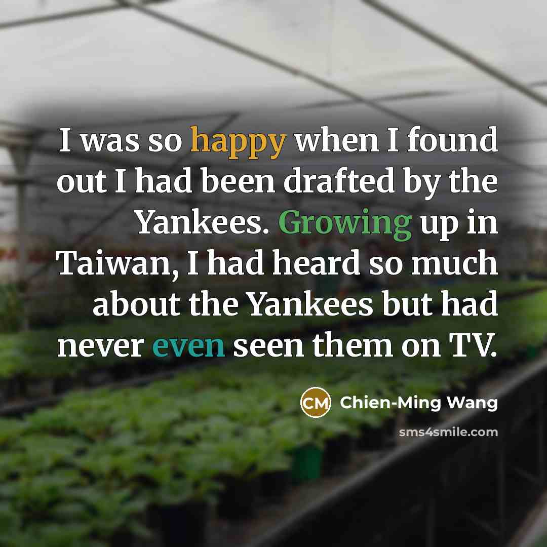 “I was so happy when I found out I had been drafted by the Yankees. Growing up in Taiwan, I had heard so much about the Yankees but had never even seen them on TV.” quote by Chien-Ming Wang