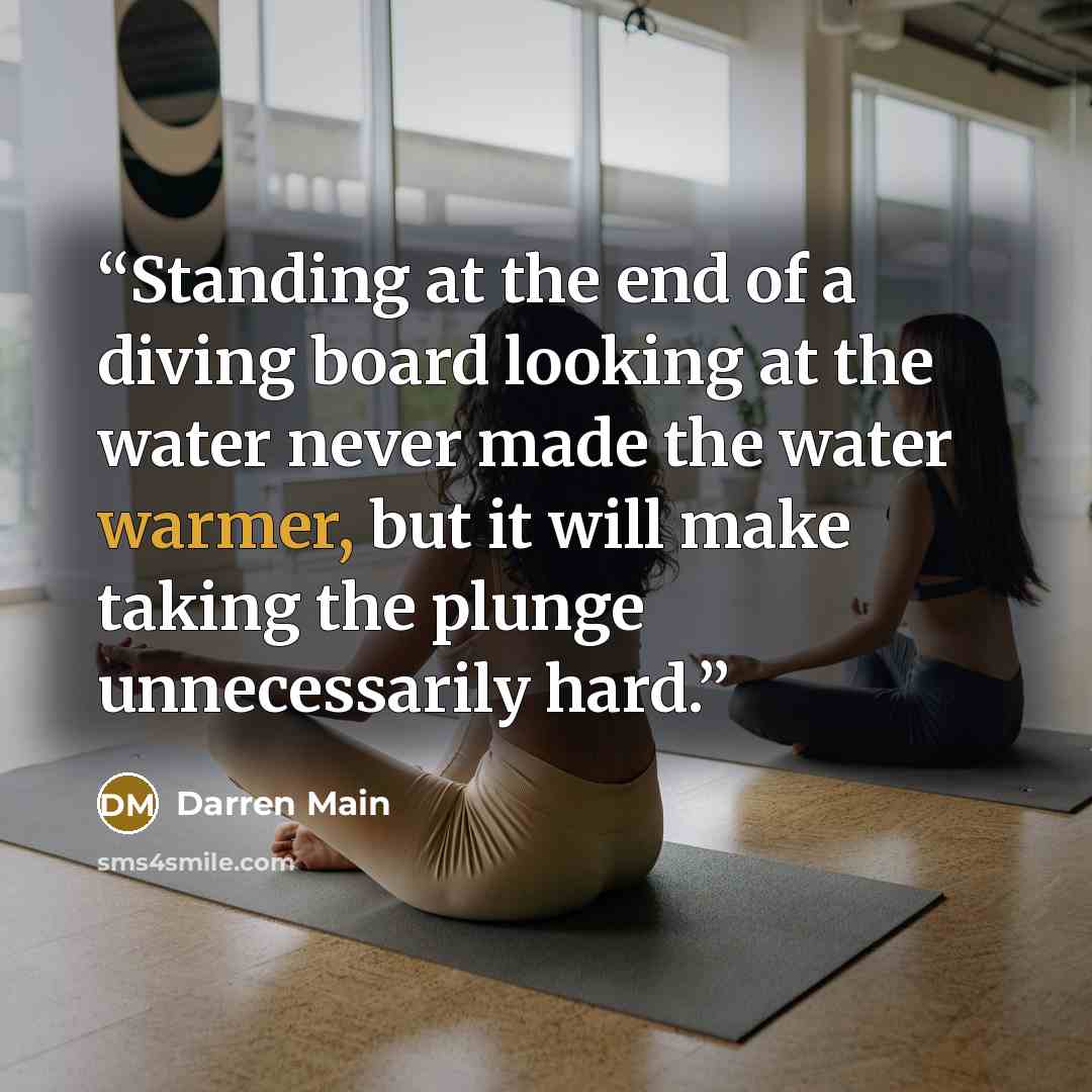“Standing at the end of a diving board looking at the water never made the water warmer, but it will make taking the plunge unnecessarily hard.” quote by Darren Main