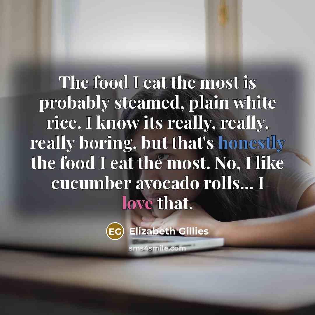“The food I eat the most is probably steamed, plain white rice. I know its really, really, really boring, but that's honestly the food I eat the most. No, I like cucumber avocado rolls... I love that.” quote by Elizabeth Gillies