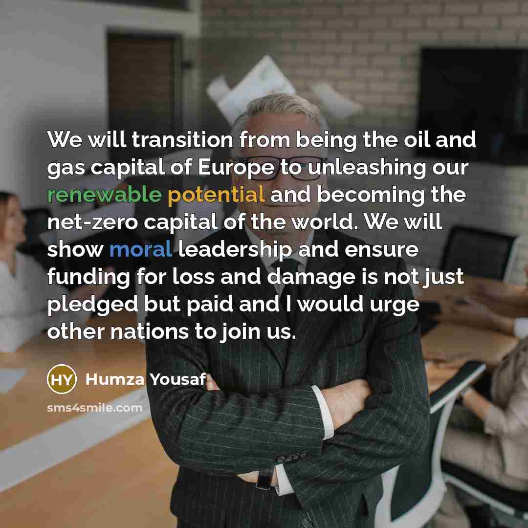 “We will transition from being the oil and gas capital of Europe to unleashing our renewable potential and becoming the net-zero capital of the world. We will show moral leadership and ensure funding for loss and damage is not just pledged but paid and I would urge other nations to join us.” quote by Humza Yousaf