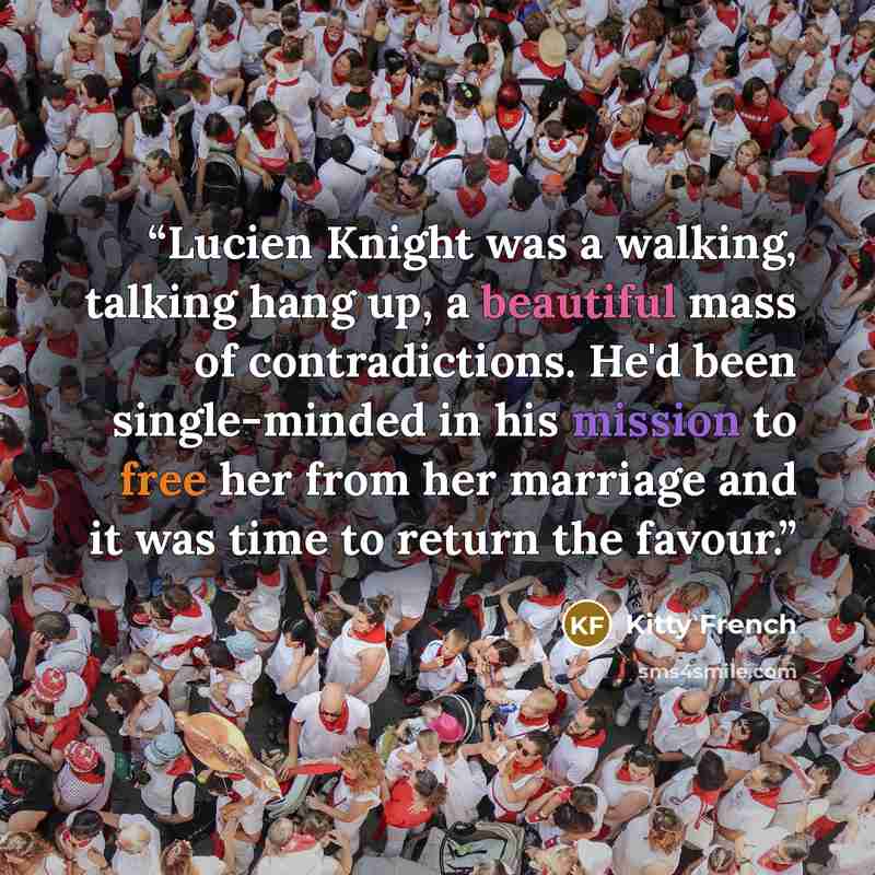“Lucien Knight was a walking, talking hang up, a beautiful mass of contradictions. He'd been single-minded in his mission to free her from her marriage and it was time to return the favour.” quote by Kitty French