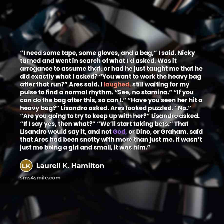 “I need some tape, some gloves, and a bag,” I said. Nicky turned and went in search of what I’d asked. Was it arrogance to assume that, or had he just taught me that he did exactly what I asked? “You want to work the heavy bag after that run?” Ares said. I laughed, still waiting for my pulse to…” quote by Laurell K. Hamilton