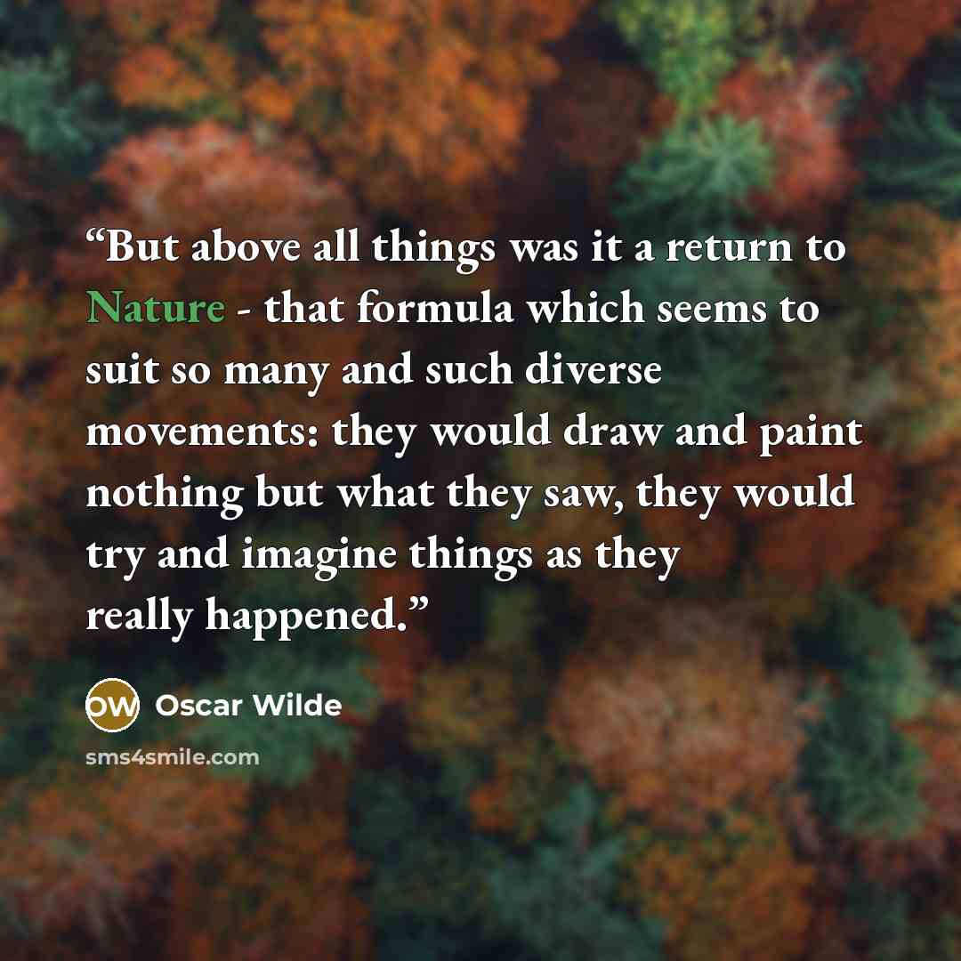 “But above all things was it a return to Nature - that formula which seems to suit so many and such diverse movements: they would draw and paint nothing but what they saw, they would try and imagine things as they really happened.” quote by Oscar Wilde