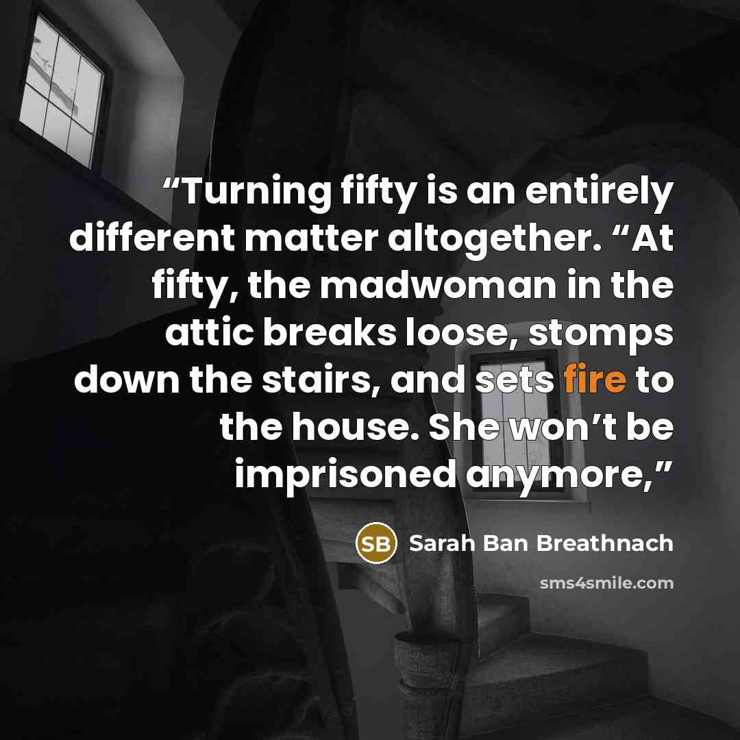 “Turning fifty is an entirely different matter altogether. “At fifty, the madwoman in the attic breaks loose, stomps down the stairs, and sets fire to the house. She won’t be imprisoned anymore,” quote by Sarah Ban Breathnach