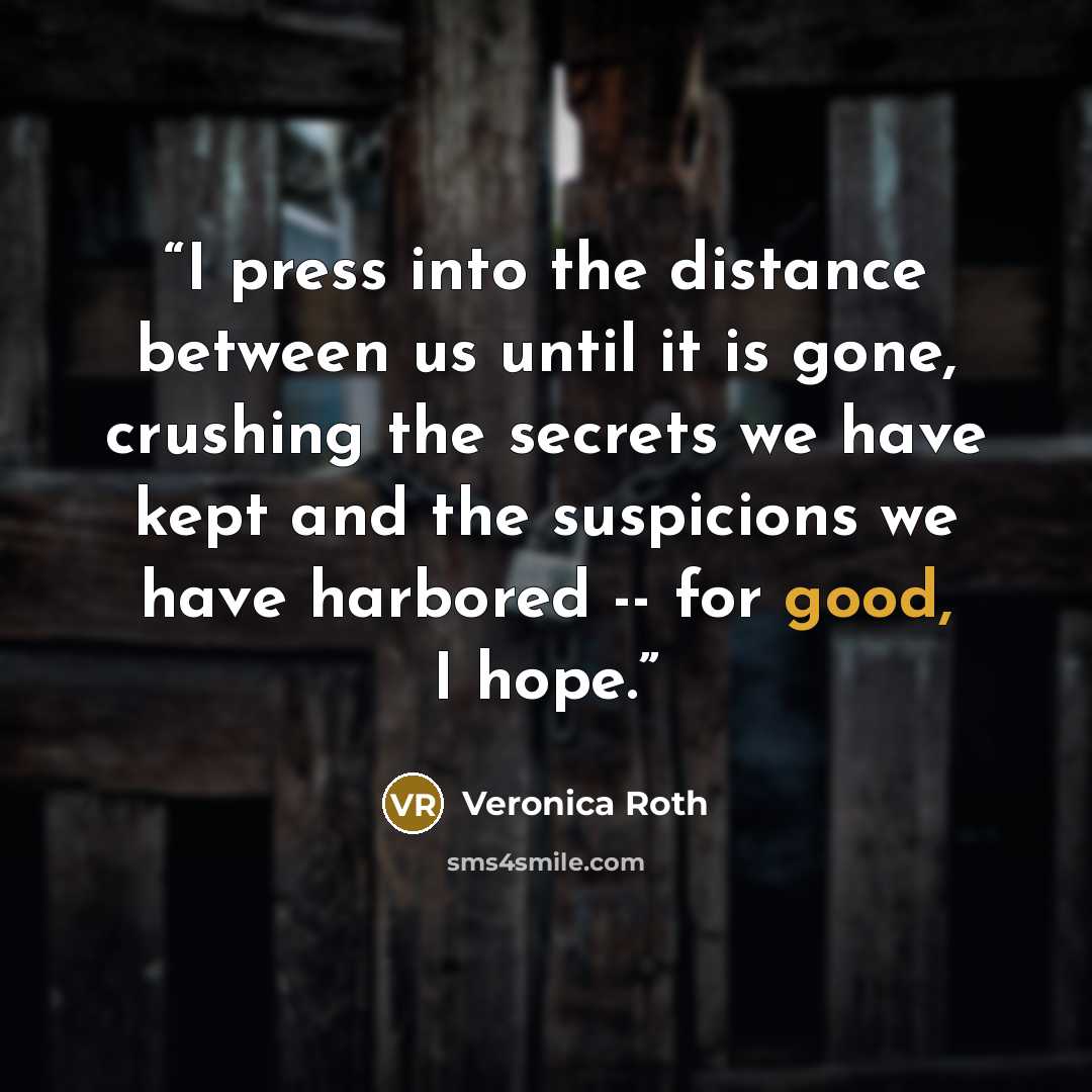 “I press into the distance between us until it is gone, crushing the secrets we have kept and the suspicions we have harbored -- for good, I hope.” quote by Veronica Roth