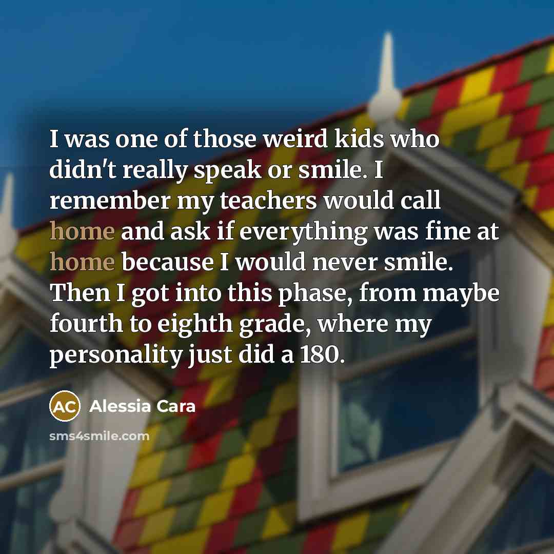 “I was one of those weird kids who didn't really speak or smile. I remember my teachers would call home and ask if everything was fine at home because I would never smile. Then I got into this phase, from maybe fourth to eighth grade, where my personality just did a 180.” quote by Alessia Cara