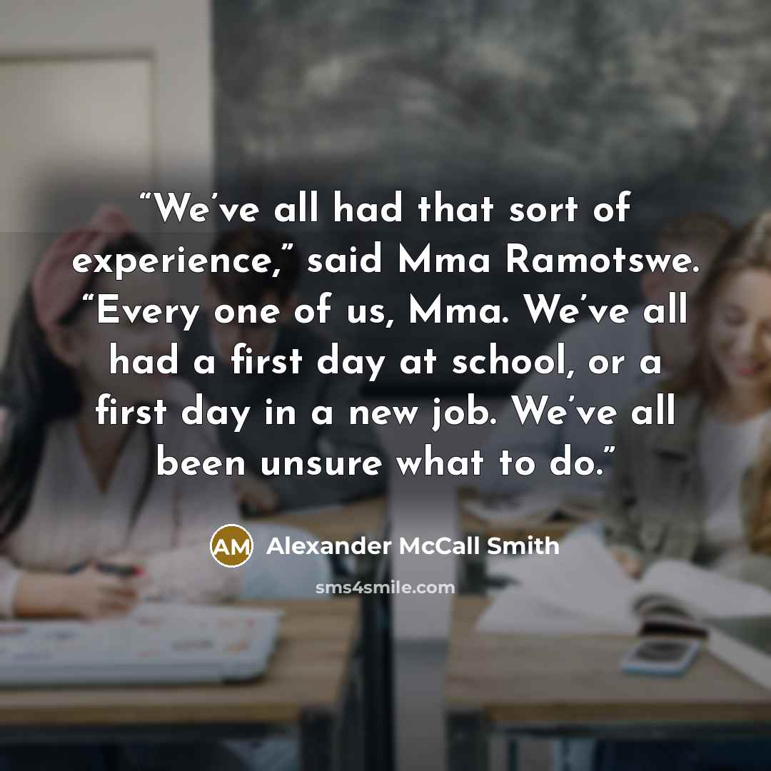 “We’ve all had that sort of experience,” said Mma Ramotswe. “Every one of us, Mma. We’ve all had a first day at school, or a first day in a new job. We’ve all been unsure what to do.” quote by Alexander McCall Smith