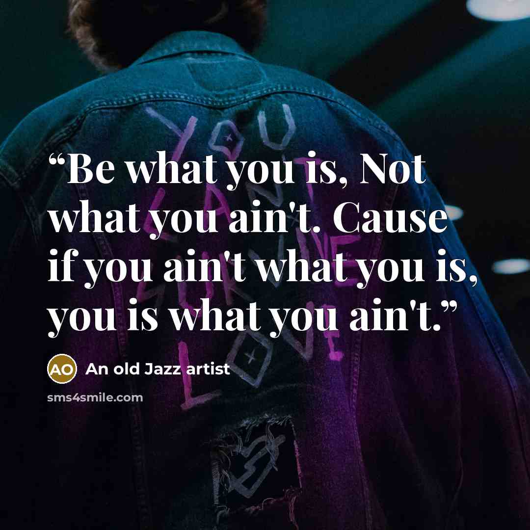 “Be what you is, Not what you ain't. Cause if you ain't what you is, you is what you ain't.” quote by An old Jazz artist
