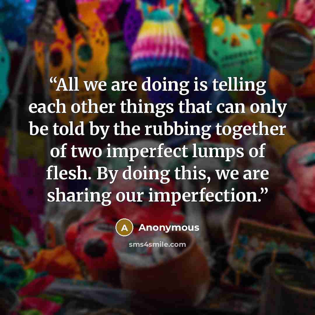 “All we are doing is telling each other things that can only be told by the rubbing together of two imperfect lumps of flesh. By doing this, we are sharing our imperfection.” quote by Anonymous