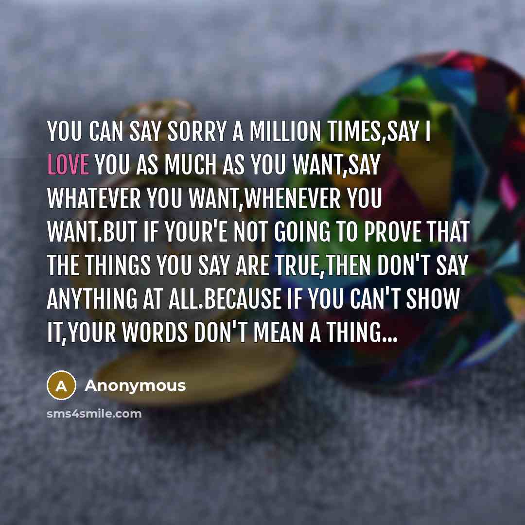 “You can say sorry a million times,say I love you as much as you want,say whatever you want,whenever you want.but if your'e not going to prove that the things you say are true,then don't say anything at all.because if you can't show it,your words don't mean a thing...” quote by Anonymous