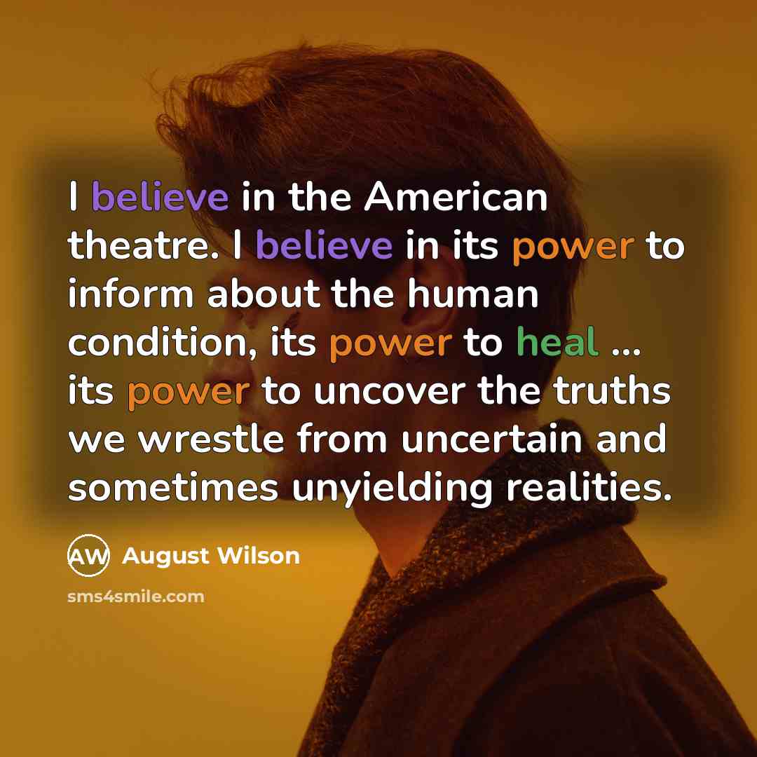 “I believe in the American theatre. I believe in its power to inform about the human condition, its power to heal ... its power to uncover the truths we wrestle from uncertain and sometimes unyielding realities.” quote by August Wilson