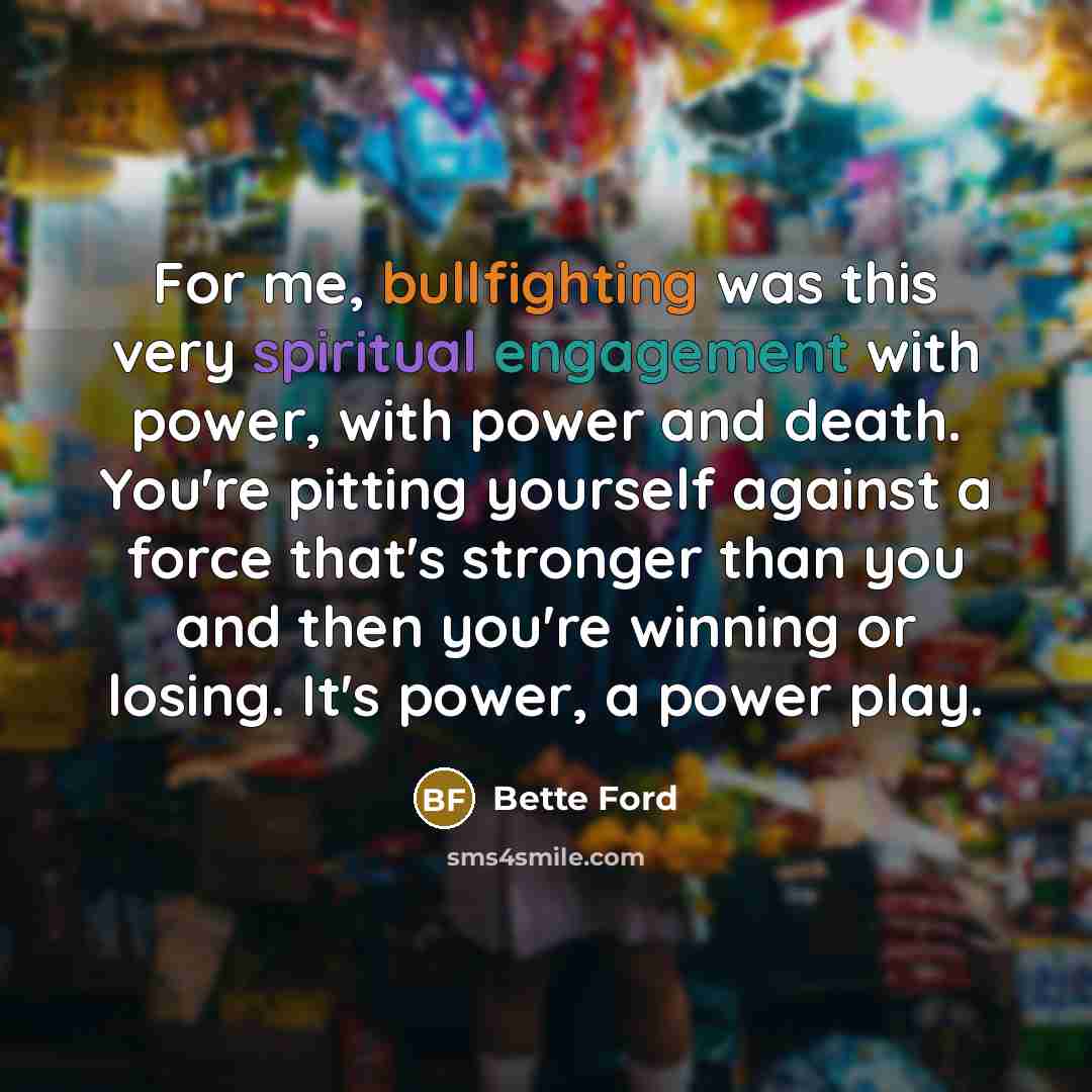 “For me, bullfighting was this very spiritual engagement with power, with power and death. You're pitting yourself against a force that's stronger than you and then you're winning or losing. It's power, a power play.” quote by Bette Ford