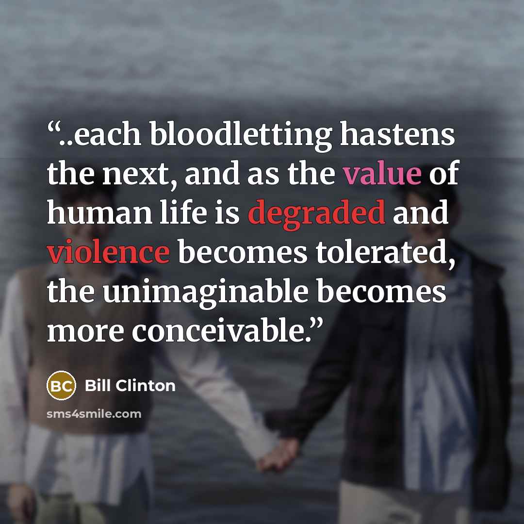 “..each bloodletting hastens the next, and as the value of human life is degraded and violence becomes tolerated, the unimaginable becomes more conceivable.” quote by Bill Clinton