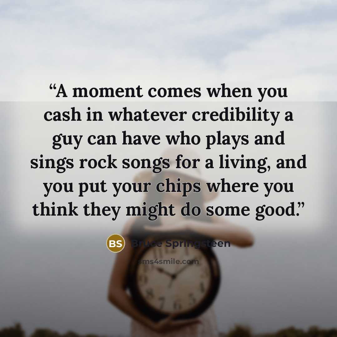 “A moment comes when you cash in whatever credibility a guy can have who plays and sings rock songs for a living, and you put your chips where you think they might do some good.” quote by Bruce Springsteen