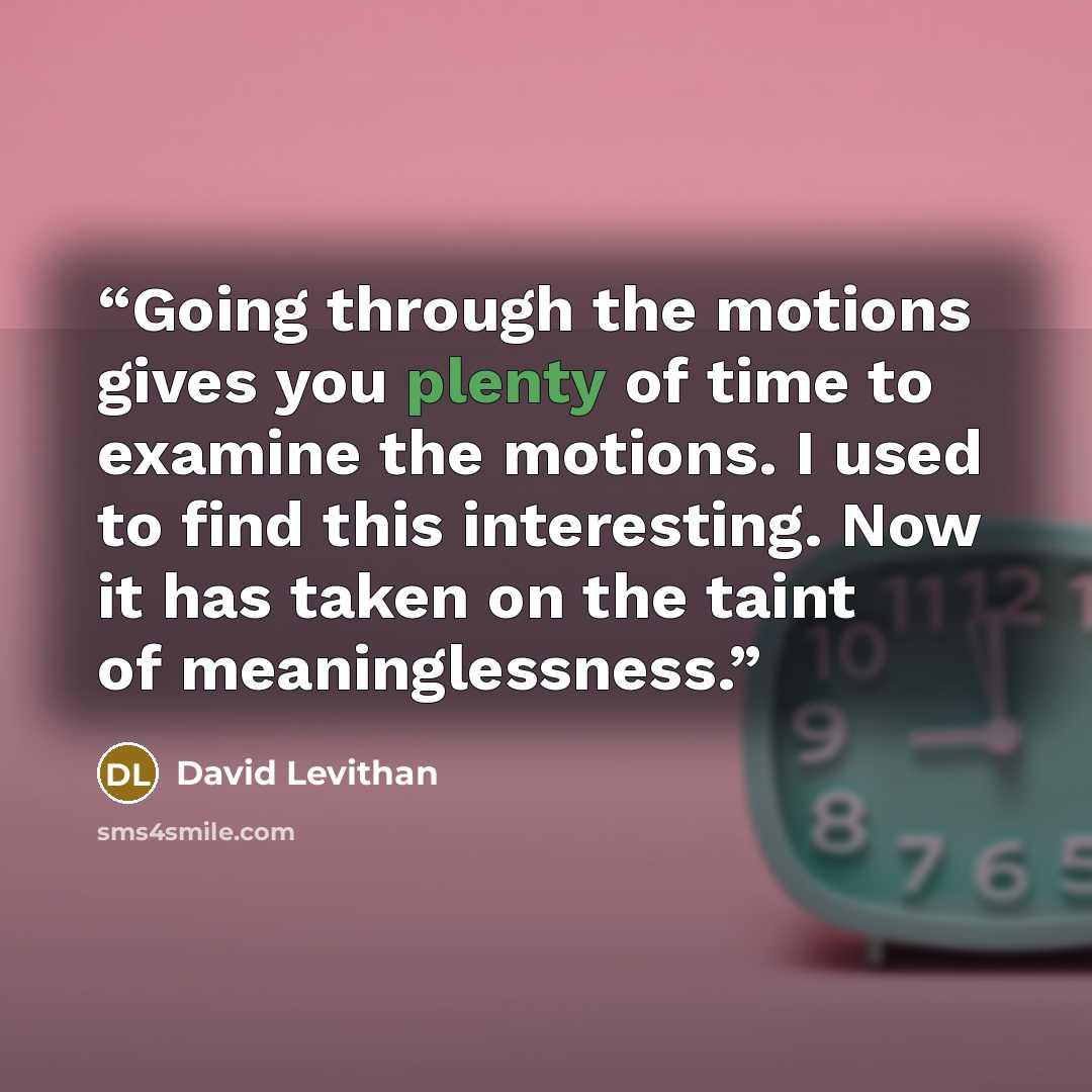 “Going through the motions gives you plenty of time to examine the motions. I used to find this interesting. Now it has taken on the taint of meaninglessness.” quote by David Levithan