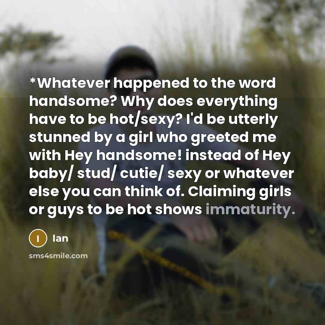 “*Whatever happened to the word handsome? Why does everything have to be hot/sexy? I'd be utterly stunned by a girl who greeted me with Hey handsome! instead of Hey baby/ stud/ cutie/ sexy or whatever else you can think of. Claiming girls or guys to be hot shows immaturity.” quote by Ian