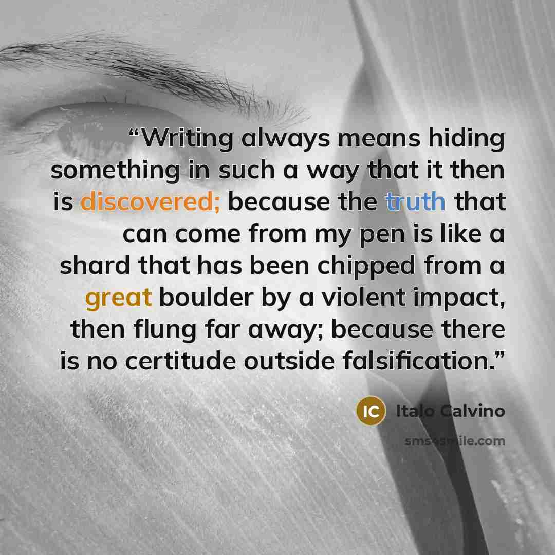 “Writing always means hiding something in such a way that it then is discovered; because the truth that can come from my pen is like a shard that has been chipped from a great boulder by a violent impact, then flung far away; because there is no certitude outside falsification.” quote by Italo Calvino