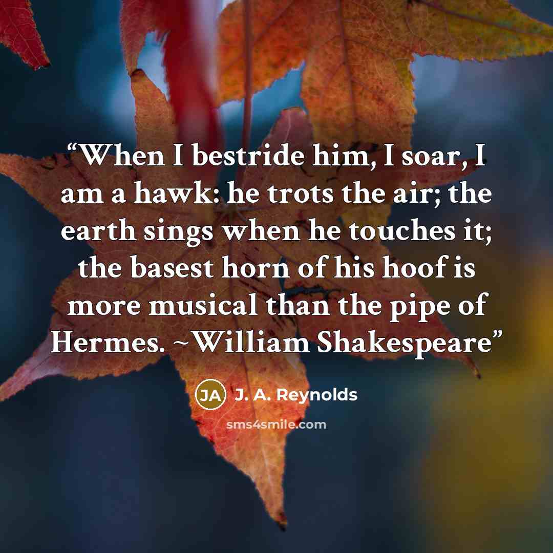 “When I bestride him, I soar, I am a hawk: he trots the air; the earth sings when he touches it; the basest horn of his hoof is more musical than the pipe of Hermes. ~William Shakespeare” quote by J. A. Reynolds