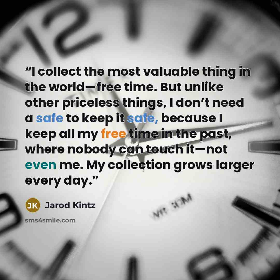 “I collect the most valuable thing in the world—free time. But unlike other priceless things, I don’t need a safe to keep it safe, because I keep all my free time in the past, where nobody can touch it—not even me. My collection grows larger every day.” quote by Jarod Kintz