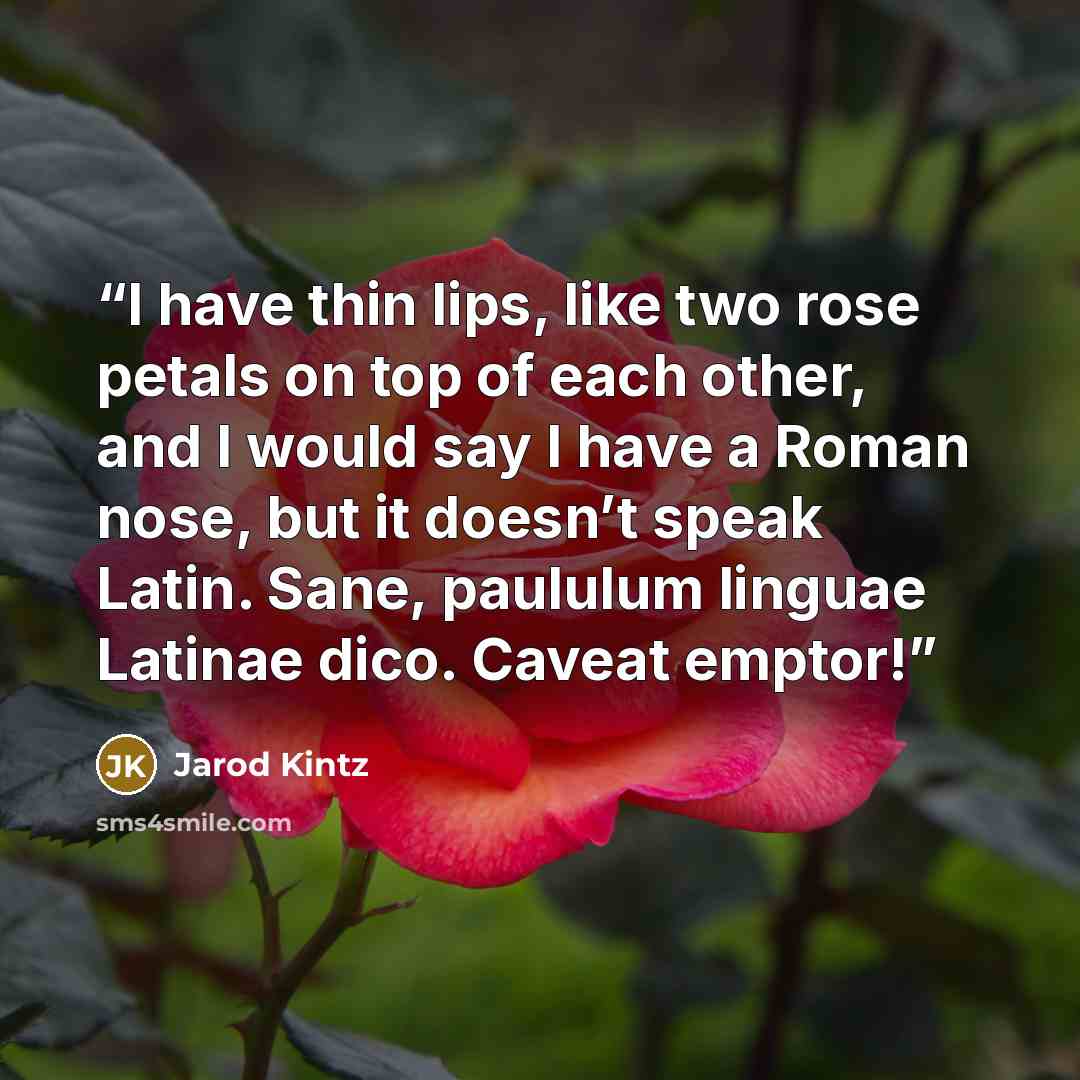 “I have thin lips, like two rose petals on top of each other, and I would say I have a Roman nose, but it doesn’t speak Latin. Sane, paululum linguae Latinae dico. Caveat emptor!” quote by Jarod Kintz
