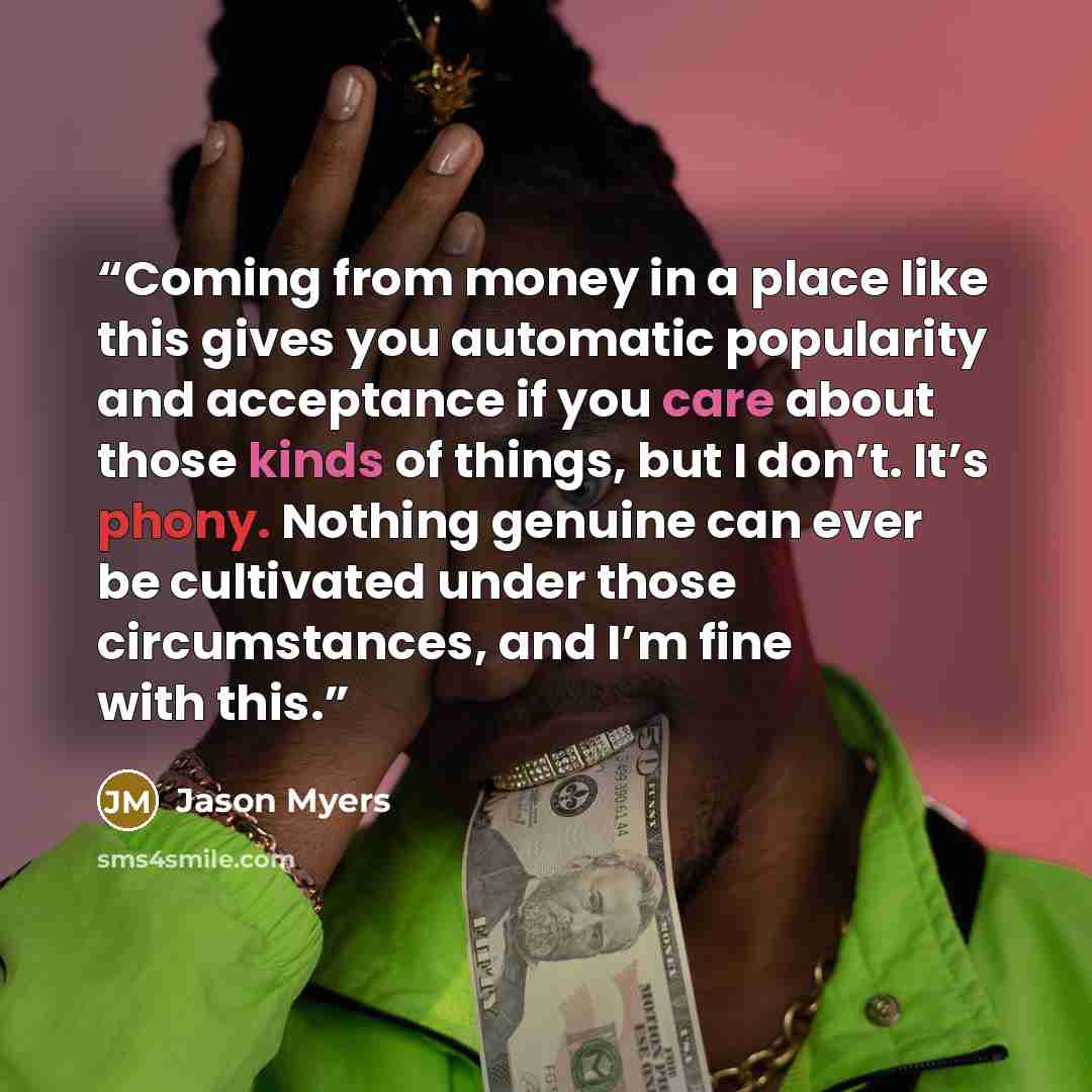 “Coming from money in a place like this gives you automatic popularity and acceptance if you care about those kinds of things, but I don’t. It’s phony. Nothing genuine can ever be cultivated under those circumstances, and I’m fine with this.” quote by Jason Myers