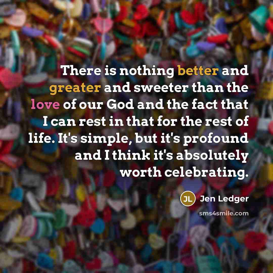 “There is nothing better and greater and sweeter than the love of our God and the fact that I can rest in that for the rest of life. It's simple, but it's profound and I think it's absolutely worth celebrating.” quote by Jen Ledger