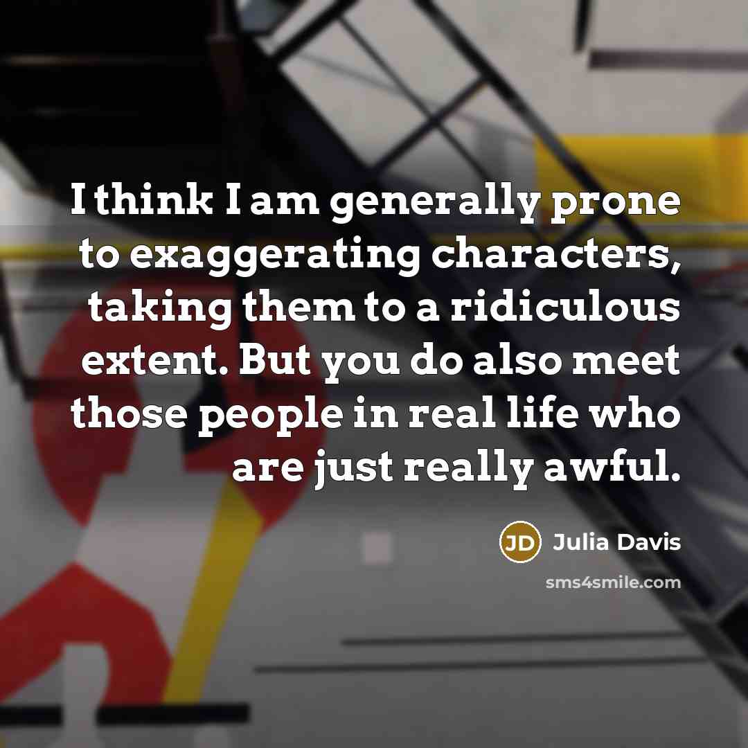“I think I am generally prone to exaggerating characters, taking them to a ridiculous extent. But you do also meet those people in real life who are just really awful.” quote by Julia Davis