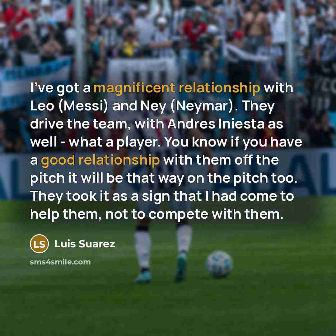“I've got a magnificent relationship with Leo (Messi) and Ney (Neymar). They drive the team, with Andres Iniesta as well - what a player. You know if you have a good relationship with them off the pitch it will be that way on the pitch too. They took it as a sign that I had come to help them, not…” quote by Luis Suarez
