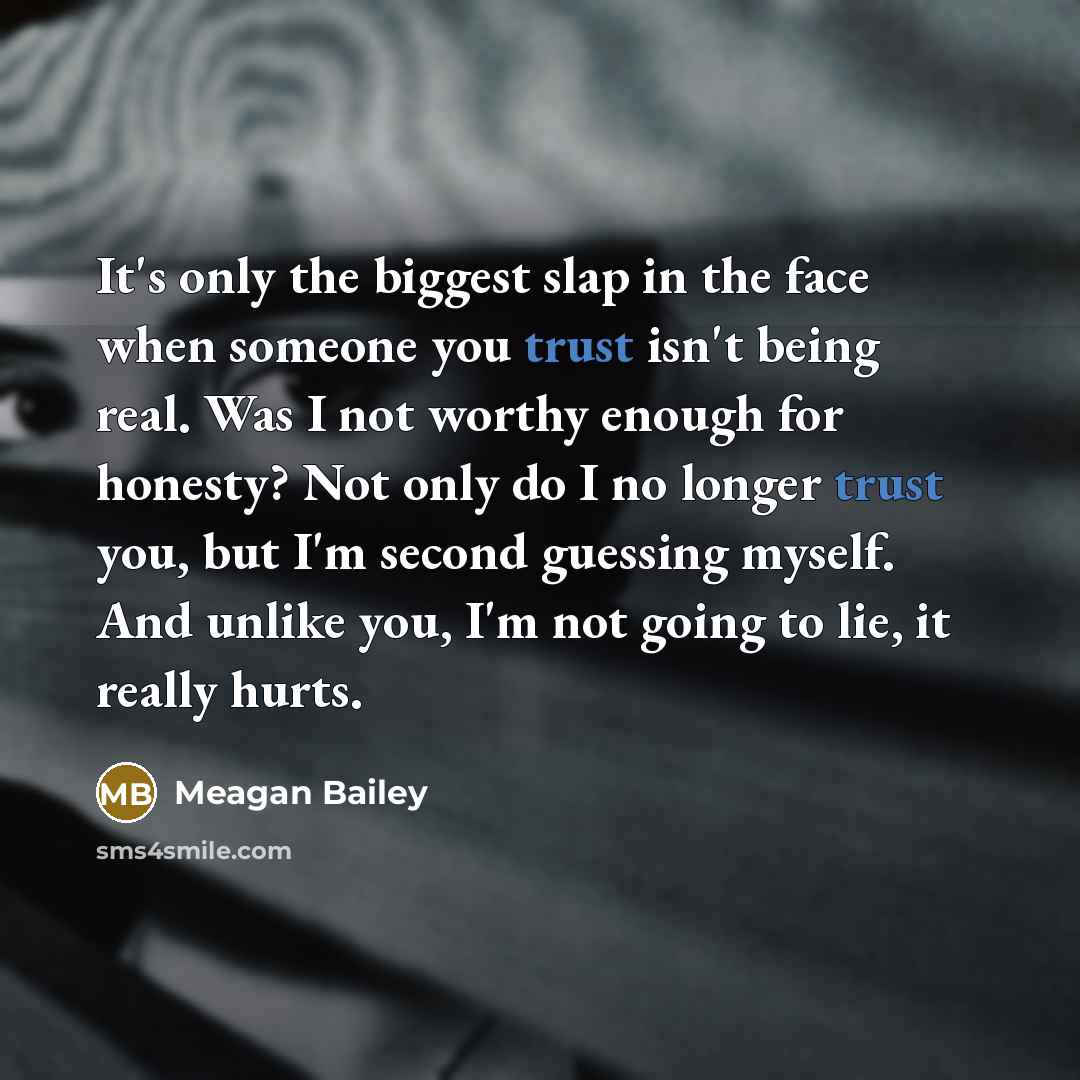 “It's only the biggest slap in the face when someone you trust isn't being real. Was I not worthy enough for honesty? Not only do I no longer trust you, but I'm second guessing myself. And unlike you, I'm not going to lie, it really hurts.” quote by Meagan Bailey