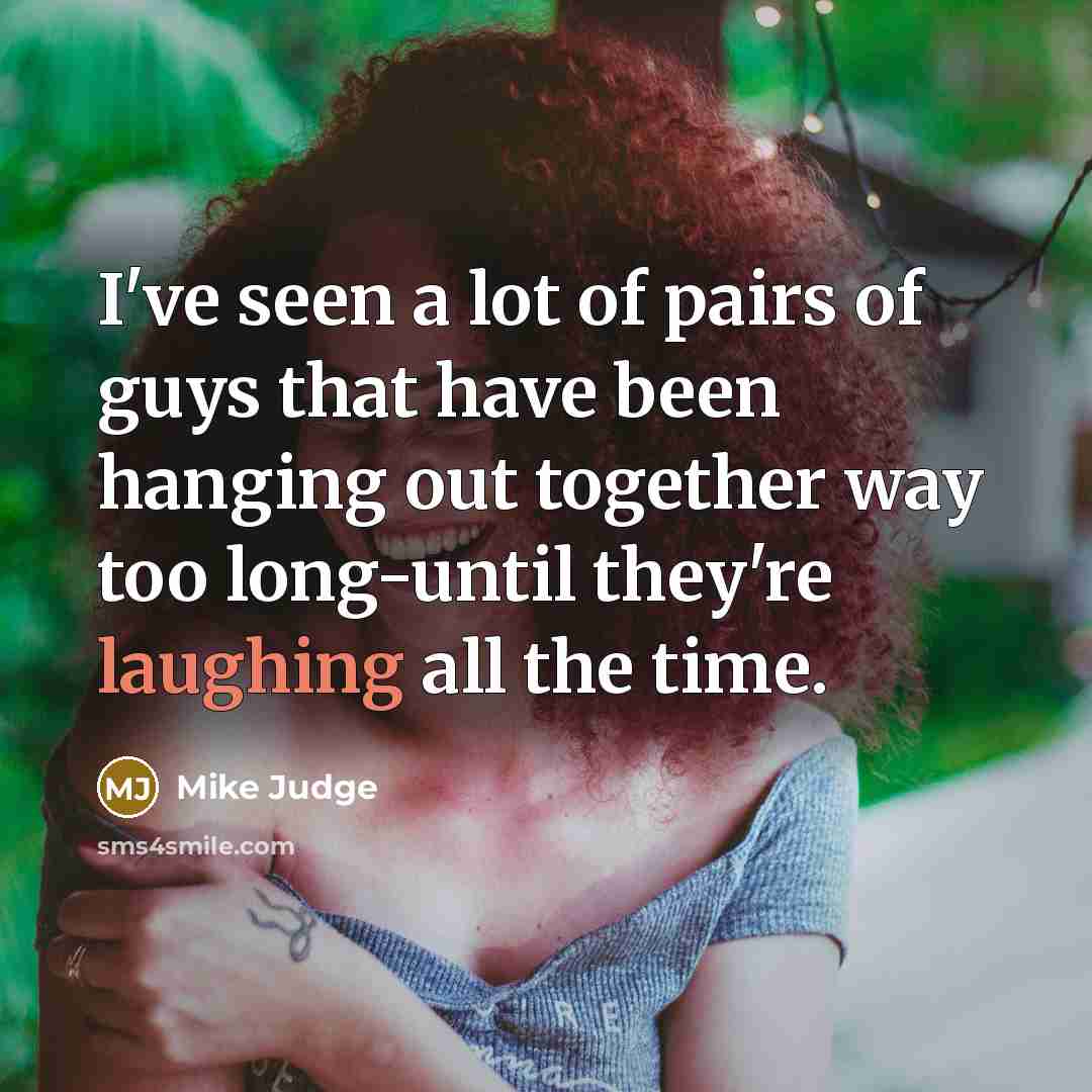 “I've seen a lot of pairs of guys that have been hanging out together way too long-until they're laughing all the time.” quote by Mike Judge