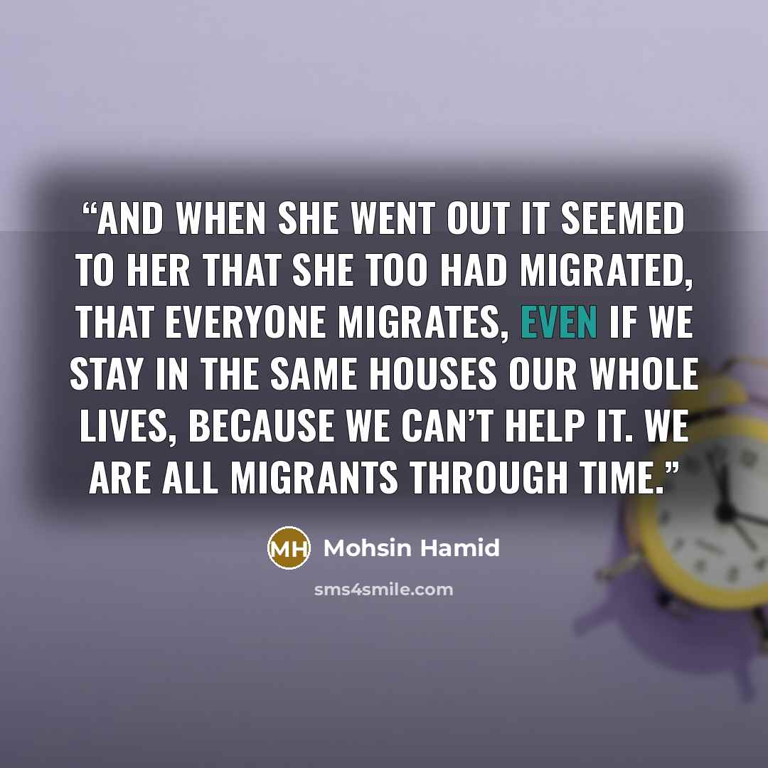 “and when she went out it seemed to her that she too had migrated, that everyone migrates, even if we stay in the same houses our whole lives, because we can’t help it. We are all migrants through time.” quote by Mohsin Hamid