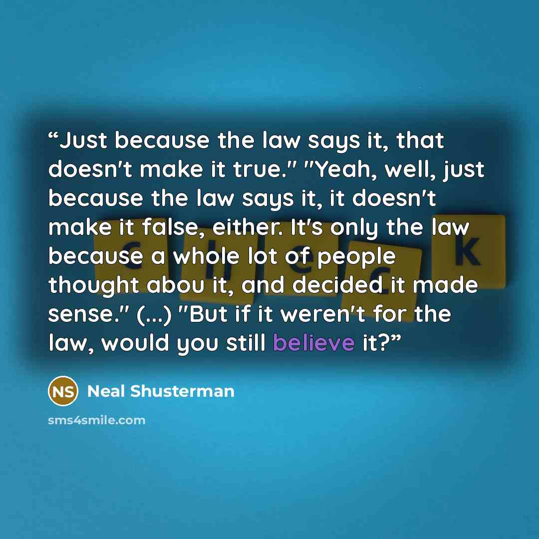 “Just because the law says it, that doesn't make it true." "Yeah, well, just because the law says it, it doesn't make it false, either. It's only the law because a whole lot of people thought abou it, and decided it made sense." (...) "But if it weren't for the law, would you still believe it?” quote by Neal Shusterman