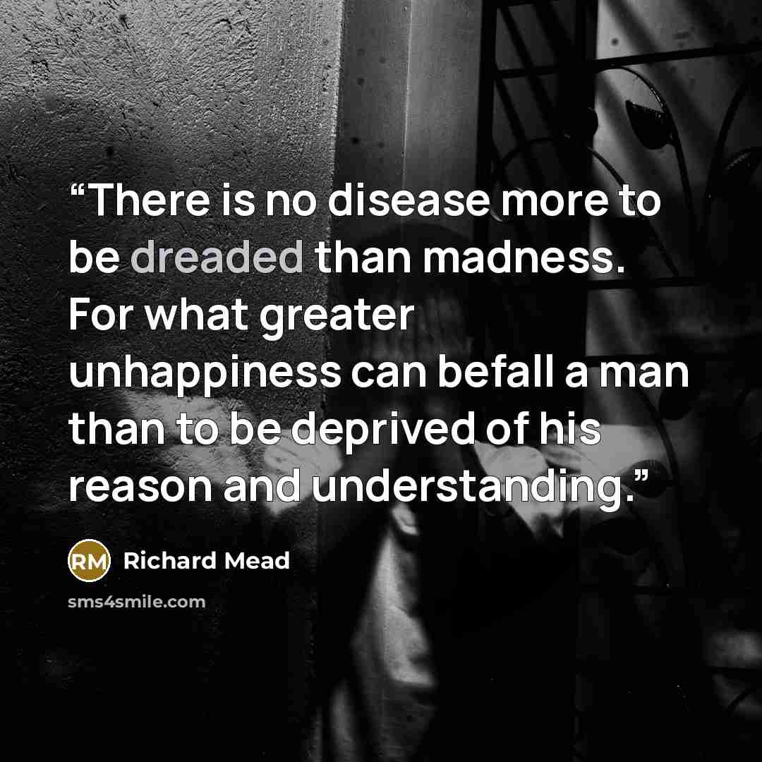 “There is no disease more to be dreaded than madness. For what greater unhappiness can befall a man than to be deprived of his reason and understanding.” quote by Richard Mead