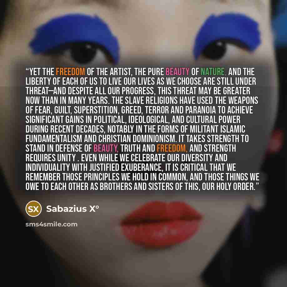 “Yet the freedom of the artist, the pure beauty of nature, and the liberty of each of us to live our lives as we choose are still under threat—and despite all our progress, this threat may be greater now than in many years. The slave religions have used the weapons of fear, guilt, superstition…” quote by Sabazius X°