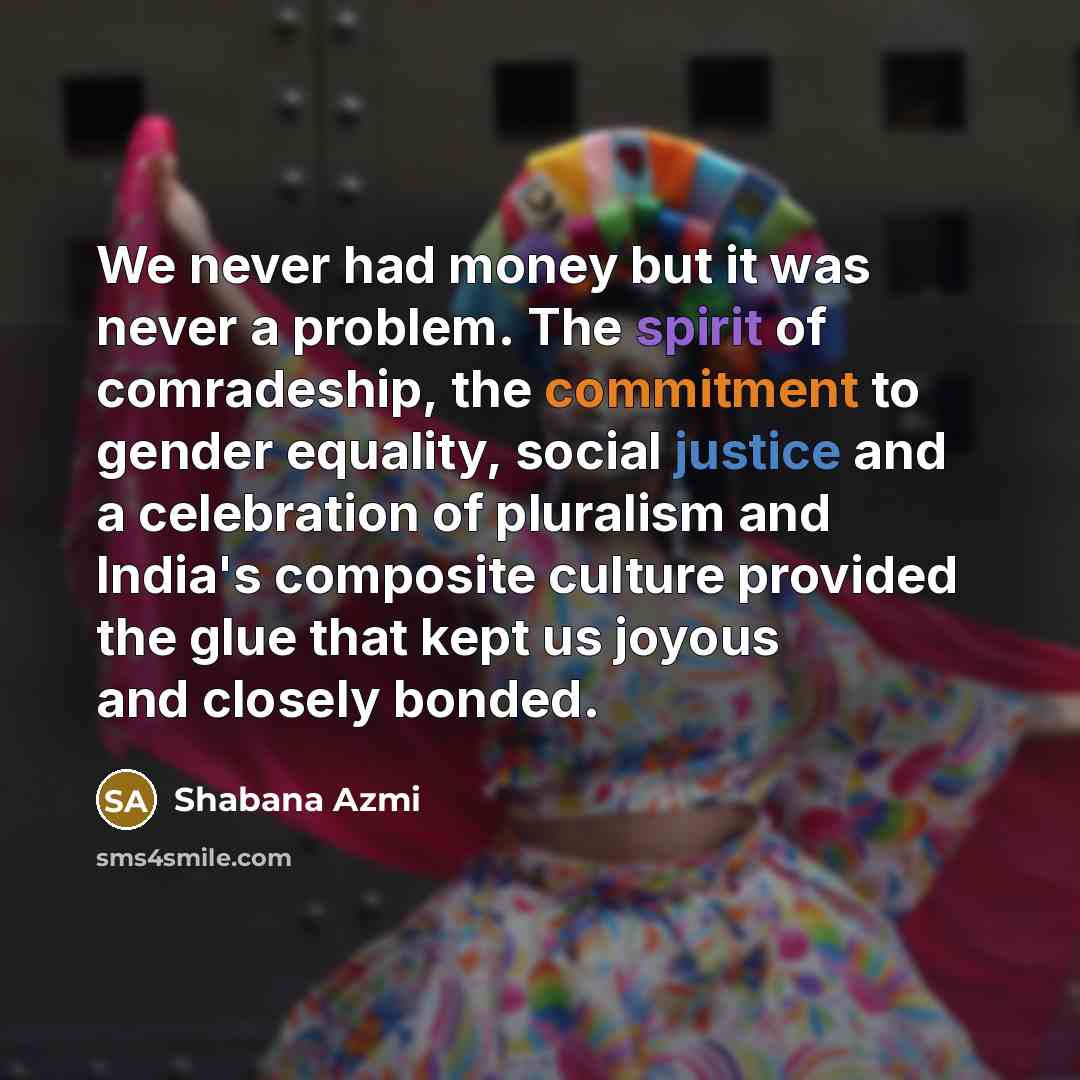 “We never had money but it was never a problem. The spirit of comradeship, the commitment to gender equality, social justice and a celebration of pluralism and India's composite culture provided the glue that kept us joyous and closely bonded.” quote by Shabana Azmi