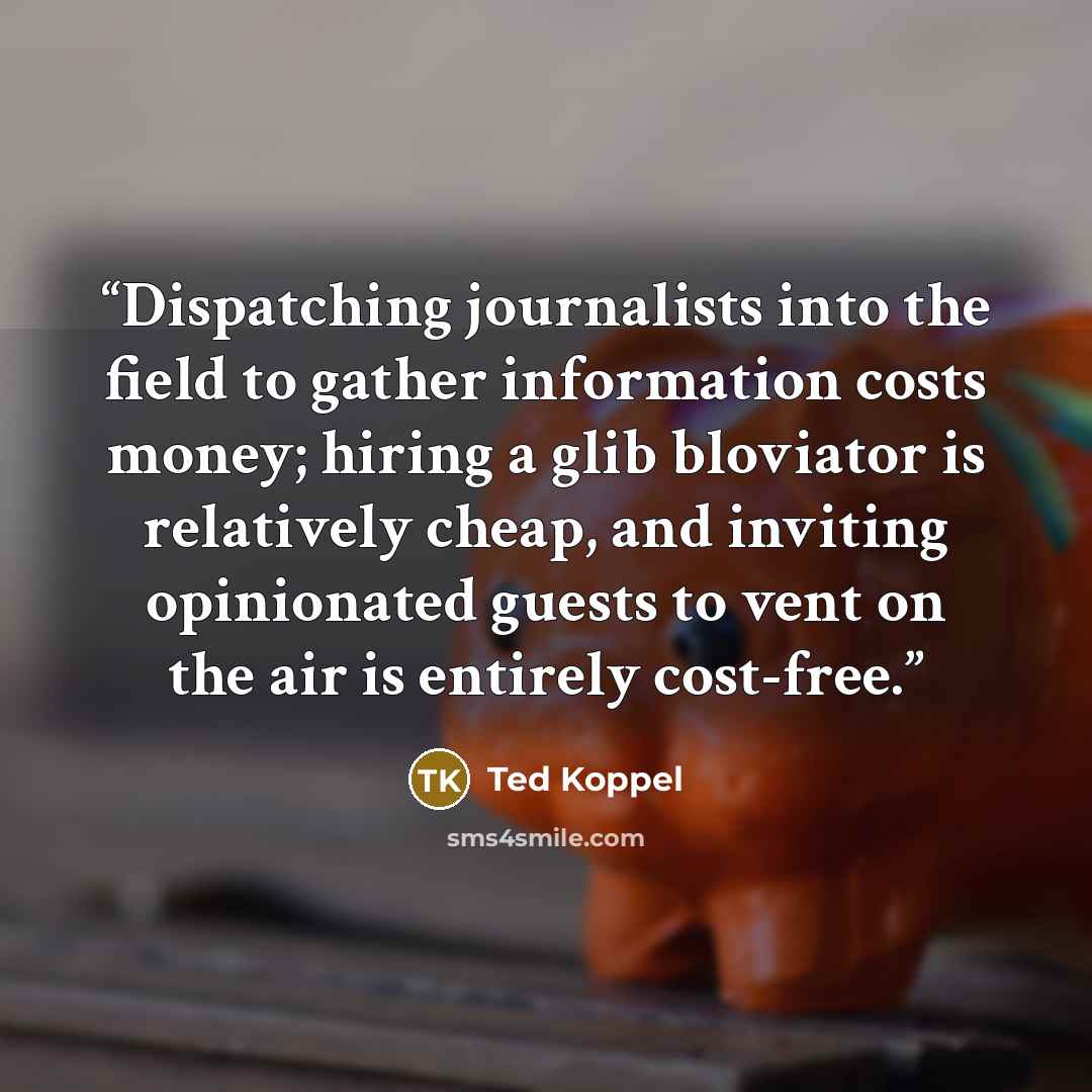 “Dispatching journalists into the field to gather information costs money; hiring a glib bloviator is relatively cheap, and inviting opinionated guests to vent on the air is entirely cost-free.” quote by Ted Koppel