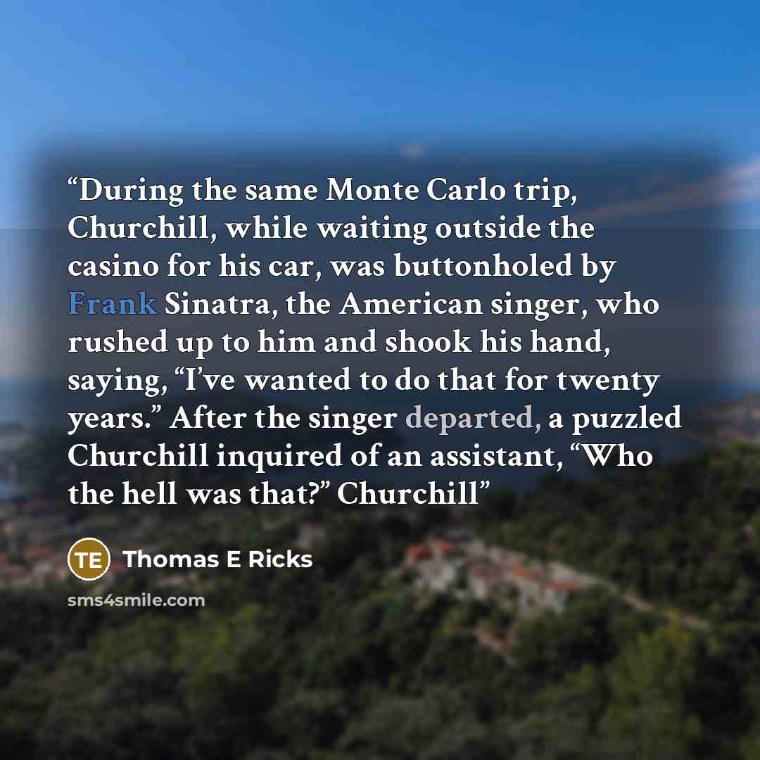 “During the same Monte Carlo trip, Churchill, while waiting outside the casino for his car, was buttonholed by Frank Sinatra, the American singer, who rushed up to him and shook his hand, saying, “I’ve wanted to do that for twenty years.” After the singer departed, a puzzled Churchill inquired of…” quote by Thomas E Ricks
